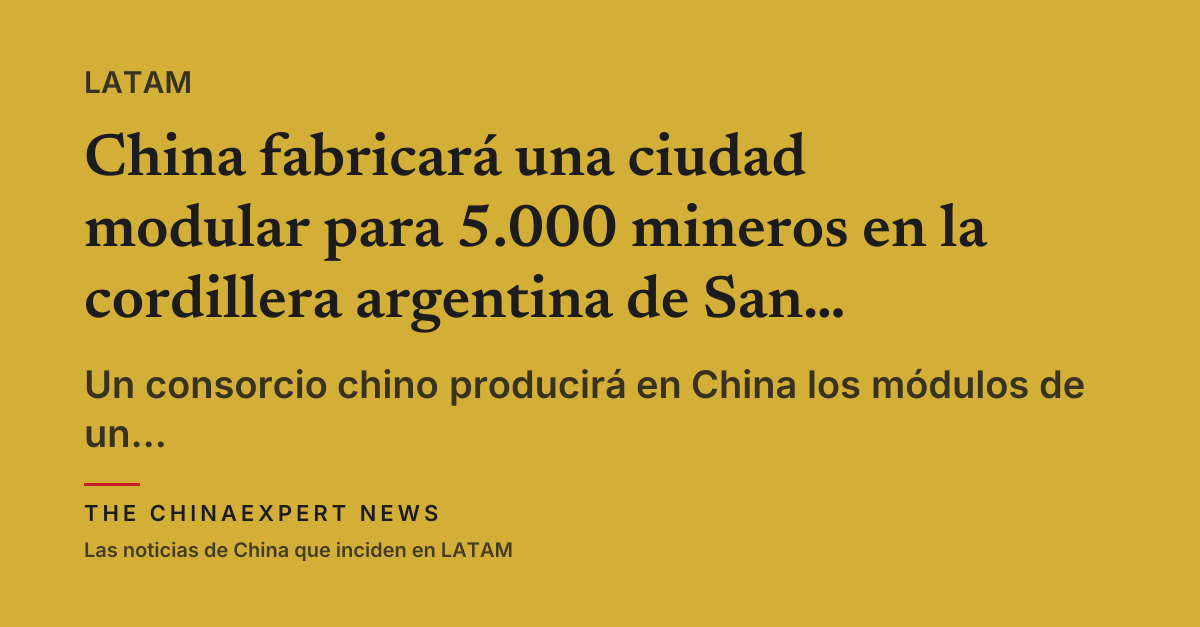 China fabricará una ciudad modular para 5.000 mineros en la cordillera argentina de San Juan
