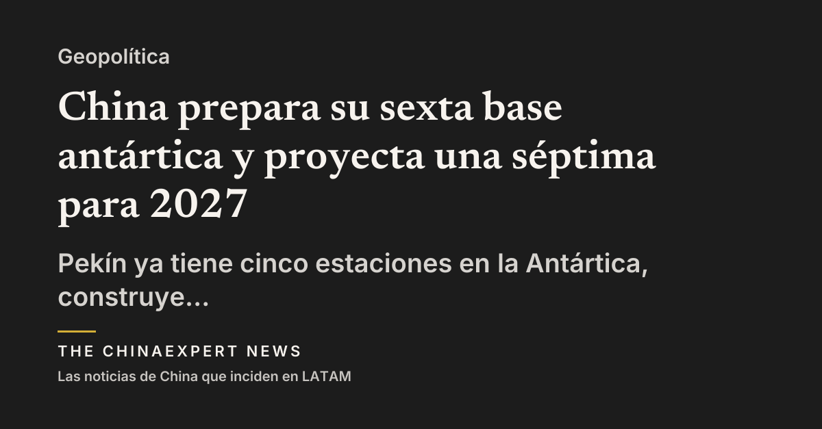 China prepara su sexta base antártica y proyecta una séptima para 2027