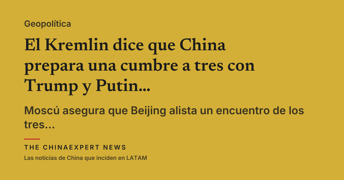 El Kremlin dice que China prepara una cumbre a tres con Trump y Putin en Shenzhen
