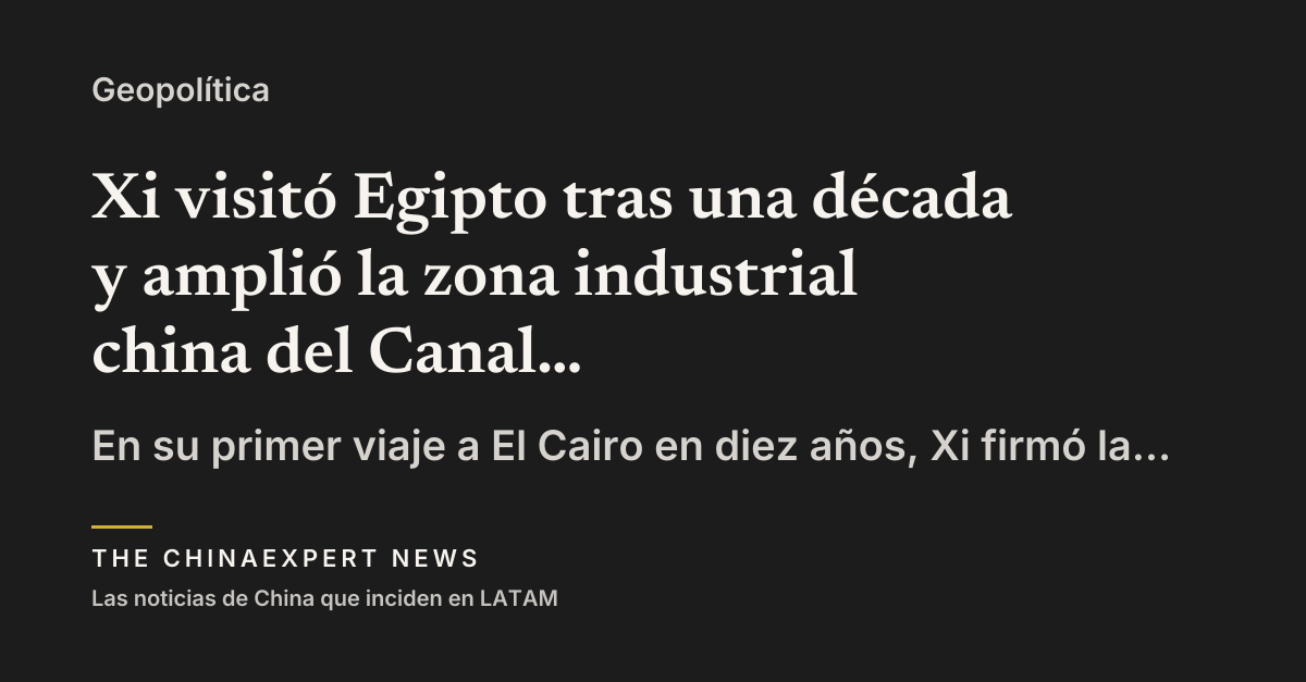 Xi visitó Egipto tras una década y amplió la zona industrial china del Canal de Suez